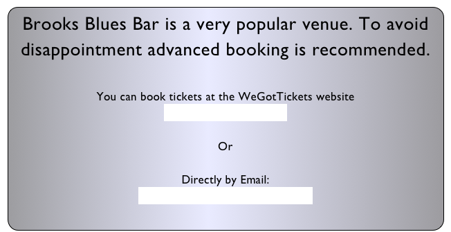 Brooks Blues Bar is a very popular venue. To avoid disappointment advanced booking is recommended.

You can book tickets at the WeGotTickets website
www.wegottickets.co.uk

Or

Directly by Email:
brooksbluesbarlondon@gmail.com
